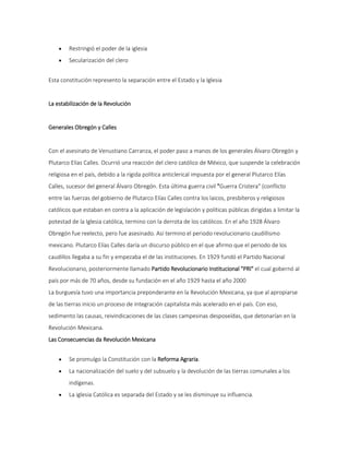  Restringió el poder de la iglesia 
 Secularización del clero 
Esta constitución represento la separación entre el Estado y la Iglesia 
La estabilización de la Revolución 
Generales Obregón y Calles 
Con el asesinato de Venustiano Carranza, el poder paso a manos de los generales Álvaro Obregón y 
Plutarco Elías Calles. Ocurrió una reacción del clero católico de México, que suspende la celebración 
religiosa en el país, debido a la rígida política anticlerical impuesta por el general Plutarco Elías 
Calles, sucesor del general Álvaro Obregón. Esta última guerra civil "Guerra Cristera" (conflicto 
entre las fuerzas del gobierno de Plutarco Elías Calles contra los laicos, presbíteros y religiosos 
católicos que estaban en contra a la aplicación de legislación y políticas públicas dirigidas a limitar la 
potestad de la Iglesia católica, termino con la derrota de los católicos. En el año 1928 Álvaro 
Obregón fue reelecto, pero fue asesinado. Así termino el periodo revolucionario caudillismo 
mexicano. Plutarco Elías Calles daría un discurso público en el que afirmo que el periodo de los 
caudillos llegaba a su fin y empezaba el de las instituciones. En 1929 fundó el Partido Nacional 
Revolucionario, posteriormente llamado Partido Revolucionario Institucional "PRI" el cual gobernó al 
país por más de 70 años, desde su fundación en el año 1929 hasta el año 2000 
La burguesía tuvo una importancia preponderante en la Revolución Mexicana, ya que al apropiarse 
de las tierras inicio un proceso de integración capitalista más acelerado en el país. Con eso, 
sedimento las causas, reivindicaciones de las clases campesinas desposeídas, que detonarían en la 
Revolución Mexicana. 
Las Consecuencias da Revolución Mexicana 
 Se promulgo la Constitución con la Reforma Agraria. 
 La nacionalización del suelo y del subsuelo y la devolución de las tierras comunales a los 
indígenas. 
 La iglesia Católica es separada del Estado y se les disminuye su influencia. 
 