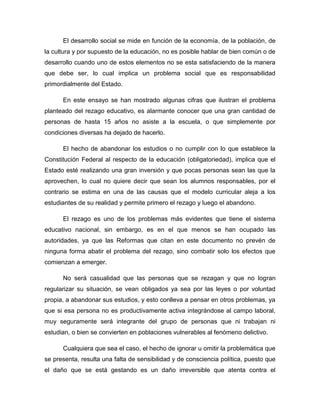 El desarrollo social se mide en función de la economía, de la población, de la cultura y por supuesto de la educación, no es posible hablar de bien común o de desarrollo cuando uno de estos elementos no se esta satisfaciendo de la manera que debe ser, lo cual implica un problema social que es responsabilidad primordialmente del Estado. 
En este ensayo se han mostrado algunas cifras que ilustran el problema planteado del rezago educativo, es alarmante conocer que una gran cantidad de personas de hasta 15 años no asiste a la escuela, o que simplemente por condiciones diversas ha dejado de hacerlo. 
El hecho de abandonar los estudios o no cumplir con lo que establece la Constitución Federal al respecto de la educación (obligatoriedad), implica que el Estado esté realizando una gran inversión y que pocas personas sean las que la aprovechen, lo cual no quiere decir que sean los alumnos responsables, por el contrario se estima en una de las causas que el modelo curricular aleja a los estudiantes de su realidad y permite primero el rezago y luego el abandono. 
El rezago es uno de los problemas más evidentes que tiene el sistema educativo nacional, sin embargo, es en el que menos se han ocupado las autoridades, ya que las Reformas que citan en este documento no prevén de ninguna forma abatir el problema del rezago, sino combatir solo los efectos que comienzan a emerger. 
No será casualidad que las personas que se rezagan y que no logran regularizar su situación, se vean obligados ya sea por las leyes o por voluntad propia, a abandonar sus estudios, y esto conlleva a pensar en otros problemas, ya que si esa persona no es productivamente activa integrándose al campo laboral, muy seguramente será integrante del grupo de personas que ni trabajan ni estudian, o bien se convierten en poblaciones vulnerables al fenómeno delictivo. 
Cualquiera que sea el caso, el hecho de ignorar u omitir la problemática que se presenta, resulta una falta de sensibilidad y de consciencia política, puesto que el daño que se está gestando es un daño irreversible que atenta contra el  