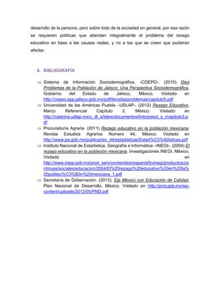 desarrollo de la persona, pero sobre todo de la sociedad en general, por esa razón se requieren políticas que atiendan integralmente el problema del rezago educativo en base a las causas reales, y no a las que se creen que pudieran afectar. 
6. BIBLIOGRAFÍA 
 Sistema de Información Sociodemográfica, -COEPO-. (2010) Diez Problemas de la Población de Jalisco: Una Perspectiva Sociodemográfica. Gobierno del Estado de Jalisco, México. Visitado en http://coepo.app.jalisco.gob.mx/pdf/librodiezproblemas/capitulo5.pdf 
 Universidad de las Américas Puebla –UDLAP-. (2012) Rezago Educativo. Marco Referencial Capítulo 3, México. Visitado en http://catarina.udlap.mx/u_dl_a/tales/documentos/lmk/poisot_s_i/capitulo3.pdf 
 Procuraduría Agraria. (2011) Rezago educativo en la población mexicana. Revista Estudios Agrarios Número 44, México. Visitado en http://www.pa.gob.mx/publica/rev_44/estadisticas/Estad%C3%ADsticas.pdf 
 Instituto Nacional de Estadística, Geografía e Informática –INEGI-. (2004) El rezago educativo en la población mexicana. Investigaciones INEGI, México. Visitado en http://www.inegi.gob.mx/prod_serv/contenidos/espanol/bvinegi/productos/continuas/sociales/educacion/2004/El%20rezago%20educativo%20en%20la% 20poblaci%C3%B3n%20mexicana_1.pdf 
 Secretaría de Gobernación. (2013). Eje México con Educación de Calidad, Plan Nacional de Desarrollo, México. Visitado en http://pnd.gob.mx/wp- content/uploads/2013/05/PND.pdf 
