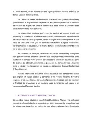 el Distrito Federal, de tal manera que ese lugar operará de manera distinta a los demás Estados de la República. 
La Ciudad de México es considerada una de las más grandes del mundo y que concentra el mayor número de población, ello permite pensar que la demanda de servicios es mayor y en tanto la atención que debe brindar al Gobierno debe tener el mismo ritmo de la demanda. 
La Universidad Nacional Autónoma de México, el Instituto Politécnico Nacional y la Universidad Autónoma Metropolitana, así como otras instituciones de educación media superior y superior, tienen su origen en la urbe capitalina, lo cual habla de una lucha social (por los conflictos estudiantiles surgidos y conocidos) por el derecho a la educación, y al mismo tiempo, se enuncia la demanda social por el acceso a la educación. 
En contraste, se tiene por un lado una educación reconocida y prestigiada, pero por otro lado se encierran verdades que son problemas permanentes como puede ser el rechazo de los jóvenes para acceder a un servicio educativo a partir del examen de admisión, así mismo se piensa en los demás niveles educativos como el básico y medio superior, los cuales son obligatorios de acuerdo al artículo 3° Constitucional. 
Resulta interesante evaluar la política educativa para conocer las causas que originan el rezago escolar y confrontar si la reciente Reforma Educativa responde a los aspectos que demanda el problema del rezago, esto se hace con la finalidad de pronosticar a un mediano plazo la tendencia del rezago y en consecuencia el futuro de México. 
2. REZAGO EDUCATIVO NACIONAL Y LOCAL 
Se considera rezago educativo, cuando la población tiene 15 años y no ha logrado concluir la educación básica o secundaria, es decir, se encuentra en cualquiera de las situaciones siguientes: sin instrucción, con algún grado aprobado de primaria,  