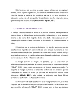Este fenómeno se convierte y posee muchas aristas que se requieren atender y tiene especial significación por constituir una limitación para el desarrollo personal, familiar y social de los individuos, ya que al no tener terminada la educación básica, no está en igualdad de condiciones con los integrantes de su generación que sí la concluyeron (Procuraduría Agraria, 2011) 
3. CAUSAS DEL REZAGO EDUCATIVO 
El Rezago Educativo implica un atraso en el proceso educativo, ello significa que quienes tienen la obligación de recibir educación no la reciben, y en el apartado anterior se dio cuenta de la magnitud de las cifras de los individuos que carecen de esa oportunidad lo que se traduce en el acotamiento de oportunidades en el futuro. 
El fenómeno que se expone se clasifica en tres grandes grupos, aunque las clasificaciones dependen en gran medida de quien analiza el problema, a decir verdad son tres clasificaciones generales, las cuales son: rezago extremo, rezago acumulado y rezago en formación, cada una de ellas es importante por el impacto social que causan dentro del sistema educativo. 
El rezago extremo se integra por personas que se encuentran en analfabetismo extremo (población de 15 años o más), que no saben leer ni escribir (UDLAP, 2012), y es un grupo que se suma a la cifra del rezago acumulado. Por su parte, el rezago acumulado se encuentra conformado por personas que no concluyeron su educación básica, ya que sea por reprobación escolar o que desertaron (UDLAP, 2012), cabe realizar la aclaración que éstos últimos conformar a los llamados analfabetas funcionales 
El último elemento de la clasificación es el rezago en formación, el cual es un grupo que se encuentra integrado por personas de entre 5 y 14 años de edad que no asisten a la escuela (UDLAP, 2012), en este rubro se tiene que destacar  