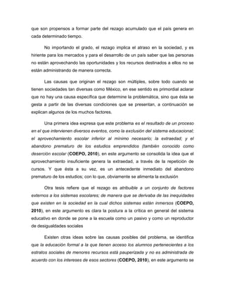 que son propensos a formar parte del rezago acumulado que el país genera en cada determinado tiempo. 
No importando el grado, el rezago implica el atraso en la sociedad, y es hiriente para los mercados y para el desarrollo de un país saber que las personas no están aprovechando las oportunidades y los recursos destinados a ellos no se están administrando de manera correcta. 
Las causas que originan el rezago son múltiples, sobre todo cuando se tienen sociedades tan diversas como México, en ese sentido es primordial aclarar que no hay una causa específica que determine la problemática, sino que ésta se gesta a partir de las diversas condiciones que se presentan, a continuación se explican algunos de los muchos factores. 
Una primera idea expresa que este problema es el resultado de un proceso en el que intervienen diversos eventos, como la exclusión del sistema educacional; el aprovechamiento escolar inferior al mínimo necesario; la extraedad; y el abandono prematuro de los estudios emprendidos (también conocido como deserción escolar (COEPO, 2010), en este argumento se consolida la idea que el aprovechamiento insuficiente genera la extraedad, a través de la repetición de cursos. Y que ésta a su vez, es un antecedente inmediato del abandono prematuro de los estudios; con lo que, obviamente se alimenta la exclusión 
Otra tesis refiere que el rezago es atribuible a un conjunto de factores externos a los sistemas escolares; de manera que se derivaba de las inequidades que existen en la sociedad en la cual dichos sistemas están inmersos (COEPO, 2010), en este argumento es clara la postura a la crítica en general del sistema educativo en donde se pone a la escuela como un pasivo y como un reproductor de desigualdades sociales 
Existen otras ideas sobre las causas posibles del problema, se identifica que la educación formal a la que tienen acceso los alumnos pertenecientes a los estratos sociales de menores recursos está pauperizada y no es administrada de acuerdo con los intereses de esos sectores (COEPO, 2010), en este argumento se  