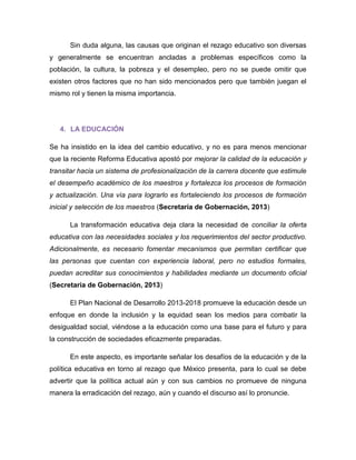Sin duda alguna, las causas que originan el rezago educativo son diversas y generalmente se encuentran ancladas a problemas específicos como la población, la cultura, la pobreza y el desempleo, pero no se puede omitir que existen otros factores que no han sido mencionados pero que también juegan el mismo rol y tienen la misma importancia. 
4. LA EDUCACIÓN 
Se ha insistido en la idea del cambio educativo, y no es para menos mencionar que la reciente Reforma Educativa apostó por mejorar la calidad de la educación y transitar hacia un sistema de profesionalización de la carrera docente que estimule el desempeño académico de los maestros y fortalezca los procesos de formación y actualización. Una vía para lograrlo es fortaleciendo los procesos de formación inicial y selección de los maestros (Secretaría de Gobernación, 2013) 
La transformación educativa deja clara la necesidad de conciliar la oferta educativa con las necesidades sociales y los requerimientos del sector productivo. Adicionalmente, es necesario fomentar mecanismos que permitan certificar que las personas que cuentan con experiencia laboral, pero no estudios formales, puedan acreditar sus conocimientos y habilidades mediante un documento oficial (Secretaría de Gobernación, 2013) 
El Plan Nacional de Desarrollo 2013-2018 promueve la educación desde un enfoque en donde la inclusión y la equidad sean los medios para combatir la desigualdad social, viéndose a la educación como una base para el futuro y para la construcción de sociedades eficazmente preparadas. 
En este aspecto, es importante señalar los desafíos de la educación y de la política educativa en torno al rezago que México presenta, para lo cual se debe advertir que la política actual aún y con sus cambios no promueve de ninguna manera la erradicación del rezago, aún y cuando el discurso así lo pronuncie.  