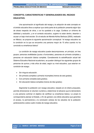 INSTITUTO PROFESIONAL DE EMPRENDEDORES
PROBLEMAS EDUCATIVOS EN MEXICO REGAZO EDUCATIVO
Autor: L.I. MARCO ANTONIO MENDEZ
DIAZ
Página 3 de 8
CONCEPTO, CARACTERISTICAS Y GENERALIDADES DEL REZAGO
EDUCATIVO.
Una aproximación al significado del rezago y la adopción de este concepto en
el ámbito educativo lleva a explicar que cierta parte de la población presenta algún tipo
de atraso respecto de otros, o se ha quedado a la zaga. Conlleva un síntoma de
debilidad y exclusión, y en el contexto educativo, sugiere no estar dentro, desertar o
acusar un bajo nivel escolar. En el estudio de Mariela Núñez Barboza (2005), realizado
en México, se propone la siguiente aproximación conceptual: “el rezago educativo es
la condición en la que se encuentra una persona mayor de 15 años cuando no ha
concluido su enseñanza básica”
La condición de rezago educativo puede descomponerse, en principio, en tres
grupos: personas analfabetas (puras o funcionales), personas sin primaria completa y
personas sin educación básica completa. Considerando la estratificación actual del
Sistema Educativo Nacional ecuatoriano, se pueden distinguir los siguientes grupos de
personas de quince y más años de edad, según su nivel educativo, que estarían en
condición de rezago:
 Sin ninguna educación.
 Sin primaria completa o primaria incompleta (menos de seis grados).
 Con primaria completa (seis grados).
 Sin educación básica completa (menos de diez grados).
Segmentar la población con rezago educativo, basado en el criterio propuesto,
permite dimensionar el volumen numérico y determinar el esfuerzo que le demandaría
a una persona culminar el objetivo de certificar su enseñanza básica. Lo propio le
correspondería planear al Estado, a fin de generar una oferta educativa que garantice
el acceso, la permanencia y la conclusión exitosa de los estudios de la población
perteneciente a estos cuatro niveles de rezago educativo.
 