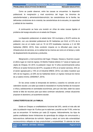 INSTITUTO PROFESIONAL DE EMPRENDEDORES
PROBLEMAS EDUCATIVOS EN MEXICO REGAZO EDUCATIVO
Autor: L.I. MARCO ANTONIO MENDEZ
DIAZ
Página 5 de 8
Como se puede observar, entre las causas se encuentran: la dispersión
poblacional; la marginación y nivel económico del hogar; los binomios de
salud/enfermedad y alimentación/desnutrición; las características de la familia; las
deficientes condiciones de la vivienda; las características de la escuela y la capacidad
y calidad de los maestros.
A continuación se hace una revisión en cifras de estas causas ligadas al
problema del rezago educativo en el estado de Chiapas:
La dispersión poblacional; el estado tiene 122 municipios y 20,475 centros de
población, con una densidad poblacional de 65 habitantes por Km2; el 51% de la
población vive en el medio rural en 19 mil 873 localidades menores a 2 mil 500
habitantes (INEGI, 2015). Esta condición impacta en la dificultad para crear la
infraestructura de servicios, en la calidad de los mismos así como en el tiempo y costo
de desplazamiento de personas y productos.
Marginación y nivel económico del hogar. Chiapas, Oaxaca y Guerrero ocupan
el último lugar en nivel de ingreso. El Distrito Federal obtiene 3.7 veces el ingreso per
cápita de Chiapas. En 2015, la población mayor de 14 años económicamente activa
(PEA) en el sector formal era del 57%; ocupada el 43% en el sector servicios, 43% en
el sector agropecuario y 14% en el industrial (INEGI, 2015). Los datos muestran que
32% de los hogares y el 29% de los habitantes tienen un ingreso mensual de menos
de un salario mínimo. (ENSANUT, 2015).
En las zonas rurales la temporada de siembra y cosecha no coincide con el
calendario escolar y se sabe que existe la necesidad en muchas familias de incorporar
a niños y adolescentes en actividades económicas, pero por otro lado, están los casos
donde la falta de recursos para que éstos continúen estudiando; ambas situaciones
propician el abandono y el ausentismo escolar.
CARACTERÍSTICAS DE LA FAMILIA.
Existe en Chiapas un analfabetismo funcional del 24%, siendo el más alto del
país; la población mayor de 15 años que no sabe leer y escribir es del 17.8%, entre los
que se encuentran 14 hombres por cada 22 mujeres. Adicionalmente, los hijos de
padres analfabetos tienen limitaciones de aprendizaje de códigos de comunicación y
lecto-escritura; deficiencias de nutrición, higiene y salud; así como alta vulnerabilidad
socioeconómica reflejada en baja productividad y empleabilidad. Si además de tener
 