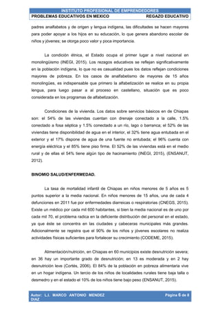 INSTITUTO PROFESIONAL DE EMPRENDEDORES
PROBLEMAS EDUCATIVOS EN MEXICO REGAZO EDUCATIVO
Autor: L.I. MARCO ANTONIO MENDEZ
DIAZ
Página 6 de 8
padres analfabetos y de origen y lengua indígena, las dificultades se hacen mayores
para poder apoyar a los hijos en su educación, lo que genera abandono escolar de
niños y jóvenes; se otorga poco valor y poca importancia.
La condición étnica, el Estado ocupa el primer lugar a nivel nacional en
monolingüismo (INEGI, 2015). Los rezagos educativos se reflejan significativamente
en la población indígena, lo que no es casualidad pues los datos reflejan condiciones
mayores de pobreza. En los casos de analfabetismo de mayores de 15 años
monolingües, es indispensable que primero la alfabetización se realice en su propia
lengua, para luego pasar a al proceso en castellano, situación que es poco
considerada en los programas de alfabetización.
Condiciones de la vivienda. Los datos sobre servicios básicos en de Chiapas
son: el 54% de las viviendas cuentan con drenaje conectado a la calle, 1.5%
conectado a fosa séptica y 1.5% conectado a un río, lago o barranca; el 52% de las
viviendas tiene disponibilidad de agua en el interior, el 32% tiene agua entubada en el
exterior y el 17% dispone de agua de una fuente no entubada; el 96% cuenta con
energía eléctrica y el 85% tiene piso firme. El 52% de las viviendas está en el medio
rural y de ellas el 54% tiene algún tipo de hacinamiento (INEGI, 2015), (ENSANUT,
2012).
BINOMIO SALUD/ENFERMEDAD.
La tasa de mortalidad infantil de Chiapas en niños menores de 5 años es 5
puntos superior a la media nacional. En niños menores de 15 años, una de cada 4
defunciones en 2011 fue por enfermedades diarreicas o respiratorias (CNEGS, 2015).
Existe un médico por cada mil 600 habitantes, si bien la media nacional es de uno por
cada mil 70, el problema radica en la deficiente distribución del personal en el estado,
ya que éste se concentra en las ciudades y cabeceras municipales más grandes.
Adicionalmente se registra que el 90% de los niños y jóvenes escolares no realiza
actividades físicas suficientes para fortalecer su crecimiento (CODEME, 2015).
Alimentación/nutrición, en Chiapas en 60 municipios existe desnutrición severa;
en 36 hay un importante grado de desnutrición; en 13 es moderada y en 2 hay
desnutrición leve (Cortés, 2006). El 84% de la población en pobreza alimentaria vive
en un hogar indígena. Un tercio de los niños de localidades rurales tiene baja talla o
desmedro y en el estado el 10% de los niños tiene bajo peso (ENSANUT, 2015).
 