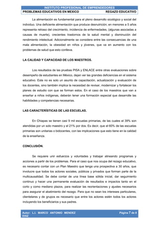 INSTITUTO PROFESIONAL DE EMPRENDEDORES
PROBLEMAS EDUCATIVOS EN MEXICO REGAZO EDUCATIVO
Autor: L.I. MARCO ANTONIO MENDEZ
DIAZ
Página 7 de 8
La alimentación es fundamental para el pleno desarrollo sicológico y social del
individuo. Una deficiente alimentación que produce desnutrición; en menores a 5 años
representa retraso del crecimiento, incidencia de enfermedades, (algunas asociadas a
causas de muerte), crecientes trastornos de la salud mental y disminución del
rendimiento intelectual. Adicionalmente se considera entre las consecuencias de una
mala alimentación, la obesidad en niños y jóvenes, que va en aumento con los
problemas de salud que esto conlleva.
LA CALIDAD Y CAPACIDAD DE LOS MAESTROS.
Los resultados de las pruebas PISA y ENLACE entre otras evaluaciones sobre
desempeño de estudiantes en México, dejan ver las grandes deficiencias en el sistema
educativo. Este no es solo un asunto de capacitación, actualización y evaluación de
los docentes, sino también implica la necesidad de revisar, modernizar y fortalecer los
planes de estudio con que se forman estos. En el caso de los maestros que van a
enseñar a niños indígenas, deberán tener una formación especial que desarrolle las
habilidades y competencias necesarias.
LAS CARACTERÍSTICAS DE LAS ESCUELAS.
En Chiapas se tienen casi 9 mil escuelas primarias, de las cuales el 39% son
atendidas por un solo maestro y el 21% por dos. Es decir, que el 60% de las escuelas
primarias son unitarias o bidocentes, con las implicaciones que esto tiene en la calidad
de la enseñanza.
CONCLUSIÓN.
Se requiere unir esfuerzos y voluntades y trabajar alineando programas y
acciones a partir de los problemas. Para el caso que nos ocupa del rezago educativo,
es necesario contar con un Plan Maestro que tenga una prospectiva a 30 años, que
involucre que todos los actores sociales, públicos y privados que forman parte de la
multicausalidad. Se debe contar de una línea base sólida inicial, dar seguimiento
continuo y hacer una permanente evaluación de resultados e impactos tanto en el
corto y como mediano plazos, para realizar las reorientaciones y ajustes necesarios
para asegurar el abatimiento del rezago. Para que no sean los intereses particulares,
clientelares y de grupos es necesario que entre los actores estén todos los actores
incluyendo los beneficiarios y sus padres.
 