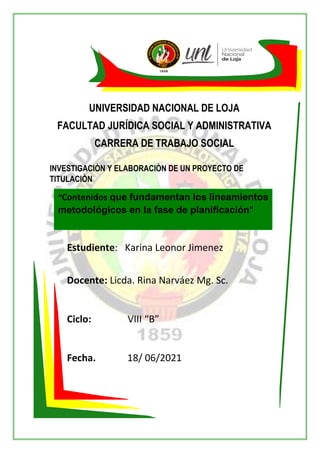 UNIVERSIDAD NACIONAL DE LOJA
FACULTAD JURÍDICA SOCIAL Y ADMINISTRATIVA
CARRERA DE TRABAJO SOCIAL
INVESTIGACIÒN Y ELABORACIÒN DE UN PROYECTO DE
TITULACIÒN
Estudiente: Karina Leonor Jimenez
Docente: Licda. Rina Narváez Mg. Sc.
Ciclo: VIII “B”
Fecha. 18/ 06/2021
Octubre 2020-Marzo 2021
“Contenidos que fundamentan los lineamientos
metodológicos en la fase de planificación"
 