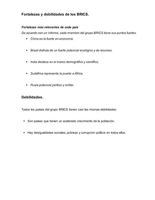 Fortalezas y debilidades de los BRICS.
Fortalezas más relevantes de cada país
De acuerdo con un informe, cada miembro del grupo BRICS tiene sus puntos fuertes.
 China es la fuerte en economía.
 Brasil disfruta de un fuerte potencial ecológico y de recursos.
 India destaca en el marco demográfico y científico.
 Sudáfrica representa la puerta a África.
 Rusia potencial político y militar.
Debilidades.
Todos los países del grupo BRICS tienen casi las mismas debilidades:
 Son países que tienen un acelerado crecimiento de la población.
 Hay desigualdades sociales, pobreza y corrupción política en todos ellos.
 