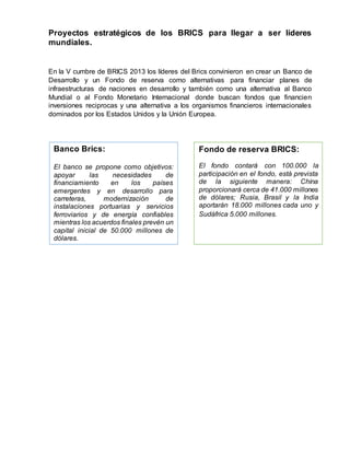 Proyectos estratégicos de los BRICS para llegar a ser líderes
mundiales.
En la V cumbre de BRICS 2013 los líderes del Brics convinieron en crear un Banco de
Desarrollo y un Fondo de reserva como alternativas para financiar planes de
infraestructuras de naciones en desarrollo y también como una alternativa al Banco
Mundial o al Fondo Monetario Internacional donde buscan fondos que financien
inversiones reciprocas y una alternativa a los organismos financieros internacionales
dominados por los Estados Unidos y la Unión Europea.
Banco Brics:
El banco se propone como objetivos:
apoyar las necesidades de
financiamiento en los países
emergentes y en desarrollo para
carreteras, modernización de
instalaciones portuarias y servicios
ferroviarios y de energía confiables
mientras los acuerdos finales prevén un
capital inicial de 50.000 millones de
dólares.
Fondo de reserva BRICS:
El fondo contará con 100.000 la
participación en el fondo, está prevista
de la siguiente manera: China
proporcionará cerca de 41.000 millones
de dólares; Rusia, Brasil y la India
aportarán 18.000 millones cada uno y
Sudáfrica 5.000 millones.
 