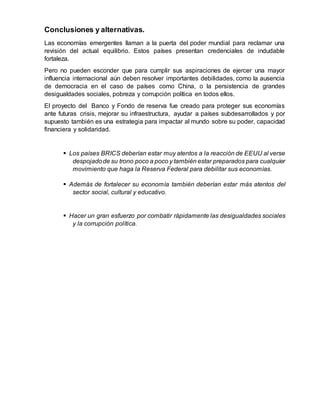 Conclusiones y alternativas.
Las economías emergentes llaman a la puerta del poder mundial para reclamar una
revisión del actual equilibrio. Estos países presentan credenciales de indudable
fortaleza.
Pero no pueden esconder que para cumplir sus aspiraciones de ejercer una mayor
influencia internacional aún deben resolver importantes debilidades, como la ausencia
de democracia en el caso de países como China, o la persistencia de grandes
desigualdades sociales, pobreza y corrupción política en todos ellos.
El proyecto del Banco y Fondo de reserva fue creado para proteger sus economías
ante futuras crisis, mejorar su infraestructura, ayudar a países subdesarrollados y por
supuesto también es una estrategia para impactar al mundo sobre su poder, capacidad
financiera y solidaridad.
 Los países BRICS deberían estar muy atentos a la reacción de EEUU al verse
despojadode su trono poco a poco y también estar preparados para cualquier
movimiento que haga la Reserva Federal para debilitar sus economías.
 Además de fortalecer su economía también deberían estar más atentos del
sector social, cultural y educativo.
 Hacer un gran esfuerzo por combatir rápidamente las desigualdades sociales
y la corrupción política.
 