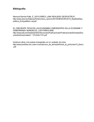 Bibliografía:
Mariscal Garrido-Falla, E. (2015) BRICS ¿UNA REALIDAD GEOPOLÍTICA?,
http://www.ieee.es/Galerias/fichero/docs_opinion/2015/DIEEEO972015_RealidadGeo
politica_EnriqueMaris cal.pdf
EL CRECIENTE PESO DE LAS ECONOMÍAS EMERGENTES EN LA ECONOMÍA Y
GOBERNANZA MUNDIALES. LOS PAÍSES BRIC
http://www.bde.es/f/webbde/SES/Secciones/Publicaciones/PublicacionesSeriadas/Doc
umentosOcasionales/1 1/Fich/do1101.pdf
América Latina y los países emergentes en un contexto de crisis.
http://www.probdes.iiec.unam.mx/coleccion_de_libros/pdf/entre_la_profunda/10_Deniz
.pdf
 