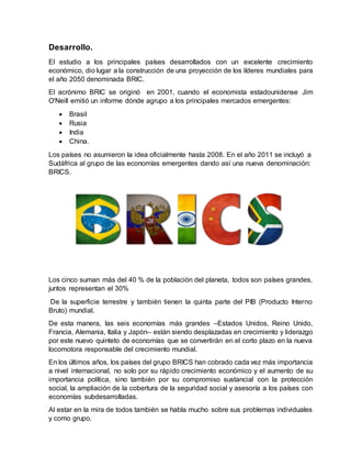 Desarrollo.
El estudio a los principales países desarrollados con un excelente crecimiento
económico, dio lugar a la construcción de una proyección de los líderes mundiales para
el año 2050 denominada BRIC.
El acrónimo BRIC se originó en 2001, cuando el economista estadounidense Jim
O'Neill emitió un informe dónde agrupo a los principales mercados emergentes:
 Brasil
 Rusia
 India
 China.
Los países no asumieron la idea oficialmente hasta 2008. En el año 2011 se incluyó a
Sudáfrica al grupo de las economías emergentes dando así una nueva denominación:
BRICS.
Los cinco suman más del 40 % de la población del planeta, todos son países grandes,
juntos representan el 30%
De la superficie terrestre y también tienen la quinta parte del PIB (Producto Interno
Bruto) mundial.
De esta manera, las seis economías más grandes –Estados Unidos, Reino Unido,
Francia, Alemania, Italia y Japón– están siendo desplazadas en crecimiento y liderazgo
por este nuevo quinteto de economías que se convertirán en el corto plazo en la nueva
locomotora responsable del crecimiento mundial.
En los últimos años, los países del grupo BRICS han cobrado cada vez más importancia
a nivel internacional, no solo por su rápido crecimiento económico y el aumento de su
importancia política, sino también por su compromiso sustancial con la protección
social, la ampliación de la cobertura de la seguridad social y asesoría a los países con
economías subdesarrolladas.
Al estar en la mira de todos también se habla mucho sobre sus problemas individuales
y como grupo.
 