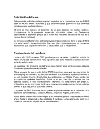 Delimitación del tema.
Este proyecto se limita a indagar que tan sostenible es la hipótesis de que los BRICS
sean los futuros líderes mundiales y que tan beneficiosos pueden ser sus proyectos
para los países subdesarrollados.
El tema es muy extenso, el desarrollo de un país depende de muchos factores,
principalmente de la economía, tecnología, educación, cultura, etc. Trataremos
básicamente la economía porque es el factor más relevante, el análisis de esta se lo
hará de forma individual.
De forma general hablaremos sobre el proyecto más concreto que tiene el grupo BRICS
que es la creación de una Institución financiera (Banco) de apoyo para los problemas
económicos que surgieran entre ellos u otros países que lo necesitaren.
Planteamiento del problema.
Hasta el año 2010 los países BRIC gozaban de una excelente popularidad y visión de
líderes mundiales para el 2050. Pero a partir de esa fecha hasta la actualidad la visión
se ha tornado incierta.
La naturaleza del problema es distinta en cada nación, pero también existen algunas
dificultades generales que los vinculan.
China se queja de que el resto de los BRICS interponen cada vez más demandas de
anti-dumping en su contra, acusándola de vender sus productos a precios inferiores a
los del mercado interno. Brasil ataca las restricciones de Moscú (Rusia) contra las
importaciones agrícolas brasileñas. Rusia, a su vez, trata de convertirse en una
potencia agraria, lo cual inevitablemente intensifica su competencia con Brasil. El
enfriamiento de las economías de China e India ha reducido los precios de las materias
primas, lo que perjudica a Sudáfrica y Rusia.
Los países del BRICS también tienen quienes le pisen los talones en el desarrollo de la
economía como Indonesia, Vietnam, México, Argentina, Nigeria, entre otros.
Todos estos factores han dado origen a un problema general: Desorientación como
grupo, hasta la actualidad se han realizado 5 cumbres, se han planteado objetivos y
proyectos pero en su mayoría no se han concretado.
 