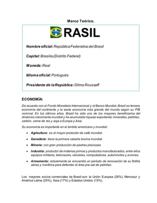 Marco Teórico.
ECONOMÍA:
De acuerdo con el Fondo Monetario Internacional y el Banco Mundial, Brasil es tercera
economía del continente y la sexta economía más grande del mundo según su PIB
nominal. En los últimos años, Brasil ha sido uno de los mayores beneficiarios del
dinámico crecimiento mundial y ha acumulado riqueza exportando minerales, petróleo,
carbón, carne de res y soja a Europa y Asia.
Su economía es importante en el ámbito americano y mundial:
 Agricultura: es el mayor productor de café mundial.
 Ganadería: tiene la primera cabaña bovina mundial.
 Minería: con gran producción de piedras preciosas
 Industria: productor de materias primas y productos manufacturados, entre ellos
equipos militares, televisores, celulares, computadoras, automóviles y aviones.
 Armamento: actualmente se encuentra un período de renovación de su flotilla
aérea y marítima para defender el área pre-sal de petróleo.
Los mayores socios comerciales de Brasil son: la Unión Europea (26%), Mercosur y
América Latina (25%), Asia (17%) y Estados Unidos (15%).
RASIL
Nombre oficial: RepúblicaFederativa del Brasil
Capital:Brasilia(Distrito Federal)
Moneda:Real
Idioma oficial: Portugués
Presidente de laRepública: Dilma Rousseff
 