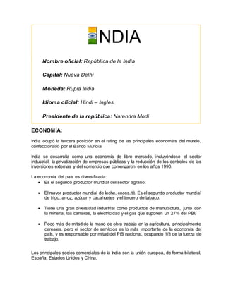 ECONOMÍA:
India ocupó la tercera posición en el rating de las principales economías del mundo,
confeccionado por el Banco Mundial
India se desarrolla como una economía de libre mercado, incluyéndose el sector
industrial, la privatización de empresas públicas y la reducción de los controles de las
inversiones externas y del comercio que comenzaron en los años 1990.
La economía del país es diversificada:
 Es el segundo productor mundial del sector agrario.
 El mayor productor mundial de leche, cocos, té. Es el segundo productor mundial
de trigo, arroz, azúcar y cacahuetes y el tercero de tabaco.
 Tiene una gran diversidad industrial como productos de manufactura, junto con
la minería, las canteras, la electricidad y el gas que suponen un 27% del PBI.
 Poco más de mitad de la mano de obra trabaja en la agricultura, principalmente
cereales, pero el sector de servicios es lo más importante de la economía del
país, y es responsable por mitad del PIB nacional, ocupando 1/3 de la fuerza de
trabajo.
Los principales socios comerciales de la India son la unión europea, de forma bilateral,
España, Estados Unidos y China.
NDIA
Nombre oficial: República de la India
Capital: Nueva Delhi
Moneda: Rupia India
Idioma oficial: Hindi – Ingles
Presidente de la república: Narendra Modi
 