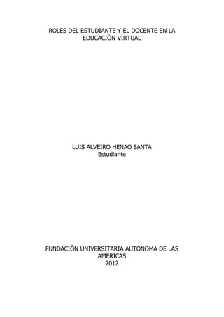 ROLES DEL ESTUDIANTE Y EL DOCENTE EN LA
           EDUCACIÒN VIRTUAL




       LUIS ALVEIRO HENAO SANTA
               Estudiante




FUNDACIÒN UNIVERSITARIA AUTONOMA DE LAS
               AMERICAS
                 2012
 