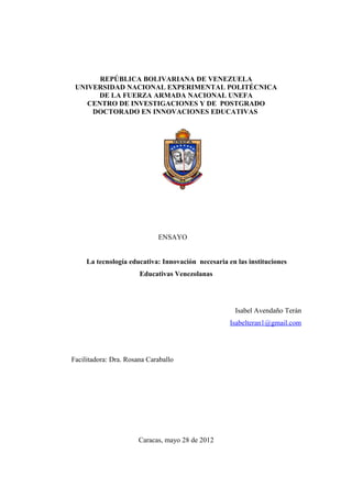 REPÚBLICA BOLIVARIANA DE VENEZUELA
 UNIVERSIDAD NACIONAL EXPERIMENTAL POLITÉCNICA
      DE LA FUERZA ARMADA NACIONAL UNEFA
    CENTRO DE INVESTIGACIONES Y DE POSTGRADO
     DOCTORADO EN INNOVACIONES EDUCATIVAS




                             ENSAYO


     La tecnología educativa: Innovación necesaria en las instituciones
                       Educativas Venezolanas




                                                      Isabel Avendaño Terán
                                                    Isabelteran1@gmail.com




Facilitadora: Dra. Rosana Caraballo




                       Caracas, mayo 28 de 2012
 