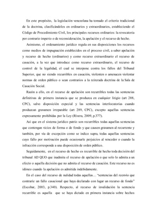 En este propósito, la legislación venezolana ha tomado el criterio tradicional
de la doctrina, clasificándolos en ordinarios y extraordinarios, estableciendo el
Código de Procedimiento Civil, los principales recursos ordinarios: la revocatoria
por contrario imperio o de reconsideración, la apelación y el recurso de hecho.
Asimismo, el ordenamiento jurídico regula en sus disposiciones los recursos
como medios de impugnación establecidos en el proceso civil, a saber apelación
y recurso de hecho (ordinarios) y como recurso extraordinario el recurso de
casación, a la vez que introduce como recurso extraordinario, el recurso de
control de la legalidad, el cual se interpone contra los fallos del Tribunal
Superior, que no siendo recurribles en casación, violenten o amenacen violentar
normas de orden público o sean contrarios a la reiterada doctrina de la Sala de
Casación Social.
Razón a ello, en el recurso de apelación son recurribles todas las sentencias
definitivas de primera instancia que se produzca en cualquier litigio (art 288,
CPC), salvo disposición especial y las sentencias interlocutorias cuando
produzcan gravamen irreparable (art 289, CPC), excepto aquellas sentencias
expresamente prohibidas por la Ley (Rivera, 2009, p.377).
Así que en el sistema jurídico patrio son recurribles todas aquellas sentencias
que contengan vicios de forma o de fondo y que causen gravamen al recurrente y
también, por vía de excepción como se indico supra, todas aquellas sentencias
cuyo fallo por motivación puede ocasionarle perjuicios al vencedor o cuando la
infracción corresponde a una disposición de orden público.
Seguidamente, en el recurso de hecho es recurrible de hecho toda decisión del
tribunal AD QUO que inadmita el recurso de apelación o que solo lo admita a un
efecto o aquella decisión que no admita el recurso de casación. Este recurso no es
idóneo cuando la apelación es admitida indebidamente.
En el caso del recurso de nulidad todas aquellas… “sentencias del reenvío que
contraríe un fallo casacional que haya declarado con lugar un recurso de fondo”
(Escobar, 2003, p.340). Respecto, al recurso de invalidación la sentencia
recurrible es aquella que se haya dictado en primera instancia sobre hechos
 