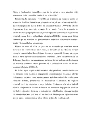 falsos o fraudulentos, imputables a una de las partes y cuyas causales estén
subsumidas en las contenidas en el artículo 328 del CPC.
Finalmente, las sentencias recurribles en el recurso de casación: Contra las
sentencias de última instancia que pongan fin a los juicios civiles o mercantiles,
cuyo interés principal exceda de tres mil unidades tributarias (3000 U.T), salvo lo
dispuesto en leyes especiales respecto de la cuantía. Contra las sentencias de
última instancia que pongan fin a los juicios especiales contenciosos cuyo interés
principal exceda de tres mil unidades tributarias (300U.T) y contra las de última
instancia que se dicten en los procedimientos especiales contenciosos sobre el
estado y la capacidad de las personas.
Contra los autos dictados en ejecución de sentencia que resuelvan puntos
esenciales no controvertidos en el juicio, ni decididos en él; o los que provean
contra lo ejecutoriado o lo modifiquen de manera |sustancial, después que contra
ellos se hayan agotado todos los recursos ordinarios. Contra las sentencias de los
Tribunales Superiores que conozcan en apelación de los laudos arbitrales (laudos
de derecho), cuando el interés principal de la controversia exceda de tres mil
unidades tributarias (3000U.T).
En último lugar, se puede decir respecto a los principios constitucionales que
los recursos como medios de impugnación son mecanismos procesales a través
de los cuales las partes en un proceso pueden pedir la revisión de las resoluciones
judiciales dictadas, pretendiendo su modificación o anulación. Su objetivo
principal es el de minimizar el error judicial. El derecho a la tutela judicial
efectiva comprende la facultad de invocar los medios de impugnación previstos
por la ley; esto quiere decir que el legislador no está obligado a establecer medios
de impugnación pero que, una vez establecidos, la denegación injustificada del
acceso a estos instrumentos de tutela vulnera el derecho constitucional.
 