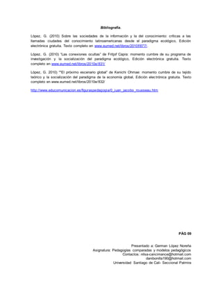 Presentado a: German López Noreña
Asignatura: Pedagogías comparadas y modelos pedagógicos
Contactos: nilsa-cancimance@hotmail.com
danibonilla190@hotmail.com
Universidad Santiago de Cali- Seccional Palmira
Bibliografía.
López, G. (2010) Sobre las sociedades de la información y la del conocimiento: críticas a las
llamadas ciudades del conocimiento latinoamericanas desde el paradigma ecológico, Edición
electrónica gratuita. Texto completo en www.eumed.net/libros/2010f/877/.
López, G. (2010) “Las conexiones ocultas” de Fritjof Capra: momento cumbre de su programa de
investigación y la socialización del paradigma ecológico, Edición electrónica gratuita. Texto
completo en www.eumed.net/libros/2010e/831/
López, G. 2010) “"El próximo escenario global” de Kenichi Ohmae: momento cumbre de su tejido
teórico y la socialización del paradigma de la economía global, Edición electrónica gratuita. Texto
completo en www.eumed.net/libros/2010e/832/
http://www.educomunicacion.es/figuraspedagogia/0_juan_jacobo_rousseau.htm
PÁG 09
 
