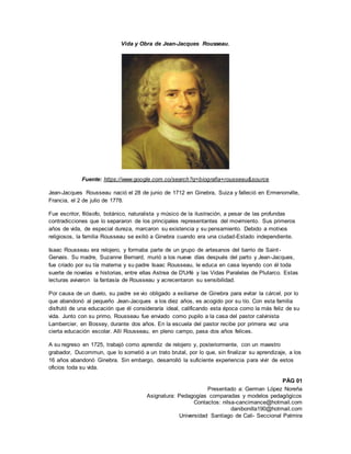 Presentado a: German López Noreña
Asignatura: Pedagogías comparadas y modelos pedagógicos
Contactos: nilsa-cancimance@hotmail.com
danibonilla190@hotmail.com
Universidad Santiago de Cali- Seccional Palmira
Vida y Obra de Jean-Jacques Rousseau.
Fuente: https://www.google.com.co/search?q=biografia+rousseau&source
Jean-Jacques Rousseau nació el 28 de junio de 1712 en Ginebra, Suiza y falleció en Ermenonville,
Francia, el 2 de julio de 1778.
Fue escritor, filósofo, botánico, naturalista y músico de la ilustración, a pesar de las profundas
contradicciones que lo separaron de los principales representantes del movimiento. Sus primeros
años de vida, de especial dureza, marcaron su existencia y su pensamiento. Debido a motivos
religiosos, la familia Rousseau se exilió a Ginebra cuando era una ciudad-Estado independiente.
Isaac Rousseau era relojero, y formaba parte de un grupo de artesanos del barrio de Saint-
Gervais. Su madre, Suzanne Bernard, murió a los nueve días después del parto y Jean-Jacques,
fue criado por su tía materna y su padre Isaac Rousseau, le educa en casa leyendo con él toda
suerte de novelas e historias, entre ellas Astrea de D'Urfé y las Vidas Paralelas de Plutarco. Estas
lecturas avivaron la fantasía de Rousseau y acrecentaron su sensibilidad.
Por causa de un duelo, su padre se vio obligado a exiliarse de Ginebra para evitar la cárcel, por lo
que abandonó al pequeño Jean-Jacques a los diez años, es acogido por su tío. Con esta familia
disfrutó de una educación que él consideraría ideal, calificando esta época como la más feliz de su
vida. Junto con su primo, Rousseau fue enviado como pupilo a la casa del pastor calvinista
Lambercier, en Bossey, durante dos años. En la escuela del pastor recibe por primera vez una
cierta educación escolar. Allí Rousseau, en pleno campo, pasa dos años felices.
A su regreso en 1725, trabajó como aprendiz de relojero y, posteriormente, con un maestro
grabador, Ducommun, que lo sometió a un trato brutal, por lo que, sin finalizar su aprendizaje, a los
16 años abandonó Ginebra. Sin embargo, desarrolló la suficiente experiencia para vivir de estos
oficios toda su vida.
PÁG 01
 