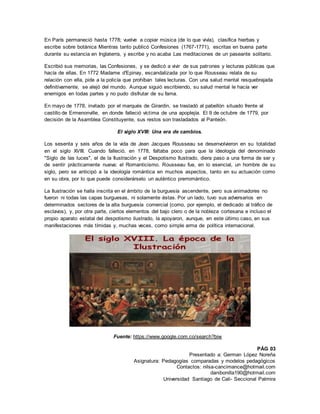 Presentado a: German López Noreña
Asignatura: Pedagogías comparadas y modelos pedagógicos
Contactos: nilsa-cancimance@hotmail.com
danibonilla190@hotmail.com
Universidad Santiago de Cali- Seccional Palmira
En París permaneció hasta 1778; vuelve a copiar música (de lo que vivía), clasifica hierbas y
escribe sobre botánica Mientras tanto publicó Confesiones (1767-1771), escritas en buena parte
durante su estancia en Inglaterra, y escribe y no acaba Las meditaciones de un paseante solitario.
Escribió sus memorias, las Confesiones, y se dedicó a vivir de sus patrones y lecturas públicas que
hacía de ellas. En 1772 Madame d'Epinay, escandalizada por lo que Rousseau relata de su
relación con ella, pide a la policía que prohíban tales lecturas. Con una salud mental resquebrajada
definitivamente, se alejó del mundo. Aunque siguió escribiendo, su salud mental le hacía ver
enemigos en todas partes y no pudo disfrutar de su fama.
En mayo de 1778, invitado por el marqués de Girardin, se trasladó al pabellón situado frente al
castillo de Ermenonville, en donde falleció víctima de una apoplejía. El 9 de octubre de 1779, por
decisión de la Asamblea Constituyente, sus restos son trasladados al Panteón.
El siglo XVIII: Una era de cambios.
Los sesenta y seis años de la vida de Jean Jacques Rousseau se desenvolvieron en su totalidad
en el siglo XVIII. Cuando falleció, en 1778, faltaba poco para que la ideología del denominado
"Siglo de las luces", el de la Ilustración y el Despotismo Ilustrado, diera paso a una forma de ser y
de sentir prácticamente nueva: el Romanticismo. Rousseau fue, en lo esencial, un hombre de su
siglo, pero se anticipó a la ideología romántica en muchos aspectos, tanto en su actuación como
en su obra, por lo que puede considerárselo un auténtico prerromántico.
La Ilustración se halla inscrita en el ámbito de la burguesía ascendente, pero sus animadores no
fueron ni todas las capas burguesas, ni solamente éstas. Por un lado, tuvo sus adversarios en
determinados sectores de la alta burguesía comercial (como, por ejemplo, el dedicado al tráfico de
esclavos), y, por otra parte, ciertos elementos del bajo clero o de la nobleza cortesana e incluso el
propio aparato estatal del despotismo ilustrado, la apoyaron, aunque, en este último caso, en sus
manifestaciones más tímidas y, muchas veces, como simple arma de política internacional.
Fuente: https://www.google.com.co/search?biw
PÁG 03
 