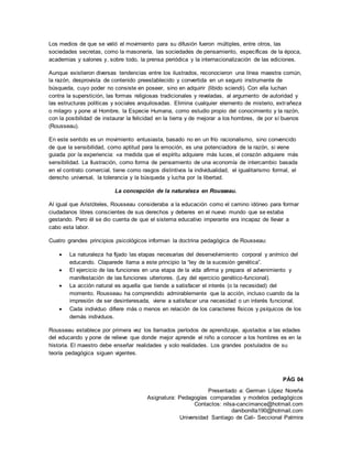 Presentado a: German López Noreña
Asignatura: Pedagogías comparadas y modelos pedagógicos
Contactos: nilsa-cancimance@hotmail.com
danibonilla190@hotmail.com
Universidad Santiago de Cali- Seccional Palmira
Los medios de que se valió el movimiento para su difusión fueron múltiples, entre otros, las
sociedades secretas, como la masonería, las sociedades de pensamiento, específicas de la época,
academias y salones y, sobre todo, la prensa periódica y la internacionalización de las ediciones.
Aunque existieron diversas tendencias entre los ilustrados, reconocieron una línea maestra común,
la razón, desprovista de contenido preestablecido y convertida en un seguro instrumente de
búsqueda, cuyo poder no consiste en poseer, sino en adquirir (libido sciendi). Con ella luchan
contra la superstición, las formas religiosas tradicionales y reveladas, al argumento de autoridad y
las estructuras políticas y sociales anquilosadas. Elimina cualquier elemento de misterio, extrañeza
o milagro y pone al Hombre, la Especie Humana, como estudio propio del conocimiento y la razón,
con la posibilidad de instaurar la felicidad en la tierra y de mejorar a los hombres, de por sí buenos
(Rousseau).
En este sentido es un movimiento entusiasta, basado no en un frío racionalismo, sino convencido
de que la sensibilidad, como aptitud para la emoción, es una potenciadora de la razón, si viene
guiada por la experiencia: «a medida que el espíritu adquiere más luces, el corazón adquiere más
sensibilidad. La Ilustración, como forma de pensamiento de una economía de intercambio basada
en el contrato comercial, tiene como rasgos distintivos la individualidad, el igualitarismo formal, el
derecho universal, la tolerancia y la búsqueda y lucha por la libertad.
La concepción de la naturaleza en Rousseau.
Al igual que Aristóteles, Rousseau consideraba a la educación como el camino idóneo para formar
ciudadanos libres conscientes de sus derechos y deberes en el nuevo mundo que se estaba
gestando. Pero él se dio cuenta de que el sistema educativo imperante era incapaz de llevar a
cabo esta labor.
Cuatro grandes principios psicológicos informan la doctrina pedagógica de Rousseau:
 La naturaleza ha fijado las etapas necesarias del desenvolvimiento corporal y anímico del
educando. Claparede llama a este principio la “ley de la sucesión genética”.
 El ejercicio de las funciones en una etapa de la vida afirma y prepara el advenimiento y
manifestación de las funciones ulteriores. (Ley del ejercicio genético-funcional).
 La acción natural es aquella que tiende a satisfacer el interés (o la necesidad) del
momento. Rousseau ha comprendido admirablemente que la acción, incluso cuando da la
impresión de ser desinteresada, viene a satisfacer una necesidad o un interés funcional.
 Cada individuo difiere más o menos en relación de los caracteres físicos y psíquicos de los
demás individuos.
Rousseau establece por primera vez los llamados períodos de aprendizaje, ajustados a las edades
del educando y pone de relieve que donde mejor aprende el niño a conocer a los hombres es en la
historia. El maestro debe enseñar realidades y solo realidades. Los grandes postulados de su
teoría pedagógica siguen vigentes.
PÁG 04
 