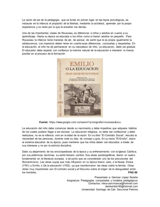 Presentado a: German López Noreña
Asignatura: Pedagogías comparadas y modelos pedagógicos
Contactos: nilsa-cancimance@hotmail.com
danibonilla190@hotmail.com
Universidad Santiago de Cali- Seccional Palmira
La razón de ser de la pedagogía, que se funda en primer lugar en las leyes psicológicas, es
instaurar en la infancia el propósito de la libertad, mediante la actividad, aprender por la propia
experiencia y no tanto por lo que le enseñen los demás.
Una de las importantes claves de Rousseau es diferenciar a niños y adultos en cuanto a su
aprendizaje. Hasta su época se educaba a los niños como si fueran adultos en pequeño. Para
Rousseau la infancia tiene maneras de ver, de pensar, de sentir que le es propia igualmente la
adolescencia. Los maestros deben tener en cuenta esas diferencias, conocerlas y respetarlas. En
la educación, el niño ha de permanecer en su naturaleza de niño. La educación, debe ser gradual.
El educador debe esperar con confianza la marcha natural de la educación e intervenir lo menos
posible en el proceso de la formación.
Fuente: https://www.google.com.co/search?q=biografia+rousseau&sou
La educación del niño debe comenzar desde su nacimiento y debe impedirse que adquiera hábitos
de los cuales pudiera llegar a ser esclavo. La educación religiosa, no debe ser confesional y debe
realizarse, no es la infancia, sino en la edad de la razón. En su libro “El Contrato Social”, rescata la
necesidad de las personas, durante toda su vida, de consejo y guía. En su texto "El Emilio", atacó
al sistema educativo de su época, pues mantiene que los niños deben ser educados a través de
sus intereses y no por la estricta disciplina.
Dado su alejamiento de los enciclopedistas de la época y su enfrentamiento con la Iglesia Católica,
por sus polémicas doctrinas, su estilo literario cambió. Sus obras autobiográficas dieron un vuelco
fundamental en la literatura europea; a tal punto que es considerado uno de los precursores del
Romanticismo. Las obras suyas que más influyeron en su época fueron Julia, o la Nueva Eloísa
(1761) y Emilio, o De la educación (1762), ya que transformaron las ideas sobre la familia. Otras
obras muy importantes son El contrato social y el Discurso sobre el origen de la desigualdad entre
los hombres. PÁG 06
 