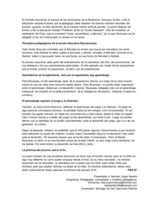 Presentado a: German López Noreña
Asignatura: Pedagogías comparadas y modelos pedagógicos
Contactos: nilsa-cancimance@hotmail.com
danibonilla190@hotmail.com
Universidad Santiago de Cali- Seccional Palmira
El Contrato Social fue el manual de los doctrinarios de la Revolución francesa. Emilio, o De la
educación expone la teoría que la pedagogía debe respetar los buenos instintos naturales del
hombre, guiando su libre desarrollo de la manera menos artificial posible. La parte religiosa de
Emilio, o De la educación titulada "Profesión de foi du Vicaire Savoyard" irritó de inmediato al
parlamento de Paris, que lo consideró "impío, escandaloso y ofensivo" por lo que Rousseau se vio
obligado a huir de Francia para no acabar en la cárcel.
Principios pedagógicos de la acción educativa Roussoniana.
Toda teoría ética que considera que la felicidad es el bien que busca por naturaleza los seres
humanos, toda libertad se debe sujetar a principios y valores sociales, la felicidad consiste en la
libertad, saber lo que puedo hacer es una forma, es una forma de felicidad y libertad.
El proceso educativo debe partir del entendimiento de la naturaleza del niño, del conocimiento, de
sus intereses y de sus características particulares. El niño aprende por medio de las sensaciones
que el mundo exterior le proporciona, es decir, por las experiencias.
Aprendemos de la experiencia, solo por la experiencia hay aprendizaje.
Para Rousseau el real aprendizaje viene de la experiencia directa, a lo largo de su obra el autor
insiste en que de nada sirve transmitir desde afuera. Para Rousseau, no puede haber separación
entre el aprendizaje intelectual y el desarrollo corporal, Rousseau trabajaba más con el aprendizaje
intelectual. Se empeñó en el perfeccionamiento de la inteligencia del espíritu, olvidando el ejercicio
somático.
El aprendizaje requiere el juego y la diversión.
También, en esta misma dirección, defiende el aprendizaje del juego y la diversión. El juego es
algo esencial a la especie humana, la actividad lúdica es tan antigua como la humanidad. El ser
humano ha jugado siempre, en todas las circunstancias y toda cultura, desde la niñez ha jugado
más o menos tiempo y a través del juego ha ido aprendiendo por tanto a vivir. Luego es posible
afirmar que la identidad de un pueblo está fielmente unida al desarrollo del juego, que a su vez es
generador de cultura.
Según el pensador helvecio es preferible que el niño ignore algunos conocimientos a que necesite
para deducirlos la ayuda del maestro. Cuanta mayor naturalidad haya en la educación más cabal
será el desarrollo. Tal situación impone que se ha de evitar lo innecesario. Para el filósofo
Rousseau la razón no es una facultad propia de la edad infantil, no que surge como derivación de
los demás. Por este motivo su desarrollo es más difícil y lento.
La primicia del proceso sobre el fin.
La buena manera de una excelente educación es hacer que el hombre razone, pero en la niñez es
algo muy diferente es como querer empezar desde el final. Si los niños razonaran, no tendrían
necesidad de ser educados, la naturaleza por si quiere que los niños sean antes niños que
hombres para que puedan disfrutar su etapa de la niñez. Si nosotros pretendemos alterar este
orden produciremos frutos precoces la primicia del proceso el fin. PÁG 07
 