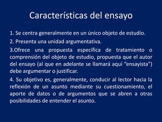 Características del ensayo
1. Se centra generalmente en un único objeto de estudio.
2. Presenta una unidad argumentativa.
3.Ofrece una propuesta específica de tratamiento o
comprensión del objeto de estudio, propuesta que el autor
del ensayo (al que en adelante se llamará aquí “ensayista”)
debe argumentar o justificar.
4. Su objetivo es, generalmente, conducir al lector hacia la
reflexión de un asunto mediante su cuestionamiento, el
aporte de datos o de argumentos que se abren a otras
posibilidades de entender el asunto.

 