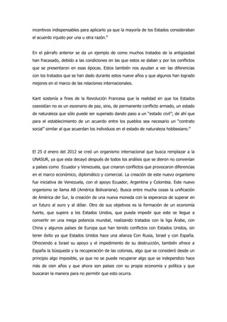 incentivos indispensables para aplicarlo ya que la mayoría de los Estados consideraban
el acuerdo injusto por una u otra razón.iii
En el párrafo anterior se da un ejemplo de como muchos tratados de la antigüedad
han fracasado, debido a las condiciones en las que estos se daban y por los conflictos
que se presentaron en esas épocas. Estos también nos ayudan a ver las diferencias
con los tratados que se han dado durante estos nueve años y que algunos han logrado
mejores en el marco de las relaciones internacionales.
Kant sostenía a fines de la Revolución Francesa que la realidad en que los Estados
coexistían no es un escenario de paz, sino, de permanente conflicto armado, un estado
de naturaleza que sólo puede ser superado dando paso a un “estado civil”; de ahí que
para el establecimiento de un acuerdo entre los pueblos sea necesario un “contrato
social” similar al que acuerdan los individuos en el estado de naturaleza hobbesiano.iv
El 25 d enero del 2012 se creó un organismo internacional que busca remplazar a la
UNASUR, ya que esta decayó después de todos los análisis que se dieron no convenían
a países como Ecuador y Venezuela, que crearon conflictos que provocaron diferencias
en el marco económico, diplomático y comercial. La creación de este nuevo organismo
fue iniciativa de Venezuela, con el apoyo Ecuador, Argentina y Colombia. Este nuevo
organismo se llama AB (América Bolivariana). Busca entre mucha cosas la unificación
de América del Sur, la creación de una nueva moneda con la esperanza de superar en
un futuro al euro y al dólar. Otro de sus objetivos es la formación de un economía
fuerte, que supere a los Estados Unidos, que pueda impedir que este se llegue a
convertir en una mega potencia mundial, realizando tratados con la liga Árabe, con
China y algunos países de Europa que han tenido conflictos con Estados Unidos, sin
tener éxito ya que Estados Unidos hace una alianza Con Rusia, Israel y con España.
Ofreciendo a Israel su apoyo y el impedimento de su destrucción, también ofrece a
España la búsqueda y la recuperación de las colonias, algo que se consideró desde un
principio algo imposible, ya que no se puede recuperar algo que se independizo hace
más de cien años y que ahora son países con su propia economía y política y que
buscaran la manera para no permitir que esto ocurra.
 