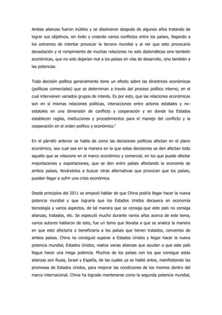 Ambas alianzas fueron inútiles y se disolvieron después de algunos años tratando de
lograr sus objetivos, sin éxito y creando varios conflictos entre los países, llegando a
los extremos de intentar provocar la tercera mundial y al ver que esto provocaría
devastación y el rompimiento de muchas relaciones no solo diplomáticas sino también
económicas, que no solo dejarían mal a los países en vías de desarrollo, sino también a
las potencias.
Toda decisión política generalmente tiene un efecto sobre las directrices económicas
(políticas comerciales) que se determinan a través del proceso político interno, en el
cual intervienen variados grupos de interés. Es por esto, que las relaciones económicas
son en sí mismas relaciones políticas, interacciones entre actores estatales y no-
estatales en una dimensión de conflicto y cooperación y en donde los Estados
establecen reglas, instituciones y procedimientos para el manejo del conflicto y la
cooperación en el orden político y económico.v
En el párrafo anterior se habla de como las decisiones políticas afectan en el plano
económico, sea cual sea en la manera en la que estas decisiones se den afectan todo
aquello que se relacione en el marco económico y comercial, en los que puede afectar
importaciones y exportaciones, que se den entre países afectando la economía de
ambos países, llevándolos a buscar otras alternativas que provocan que los países,
puedan llegar a sufrir una crisis económica.
Desde principios del 2011 se empezó hablar de que China podría llegar hacer la nueva
potencia mundial y que lograría que los Estados Unidos decayera en economía
tecnología y varios aspectos, de tal manera que se consiga que este país no consiga
alianzas, tratados, etc. Se especuló mucho durante varios años acerca de este tema,
varios autores hablaron de esto, fue un tema que llevaba a que se analice la manera
en que esto afectaría o beneficiaria a los países que tienen tratados, convenios de
ambos países. China no consiguió superar a Estados Unidos y llegar hacer la nueva
potencia mundial, Estados Unidos, realiza varias alianzas que ayudan a que este país
llegue hacer una mega potencia. Muchos de los países con los que consigue estas
alianzas son Rusia, Israel y España, de las cuales ya se habló antes, manifestando las
promesas de Estados Unidos, para mejorar las condiciones de los mismos dentro del
marco internacional. China ha logrado mantenerse como la segunda potencia mundial,
 