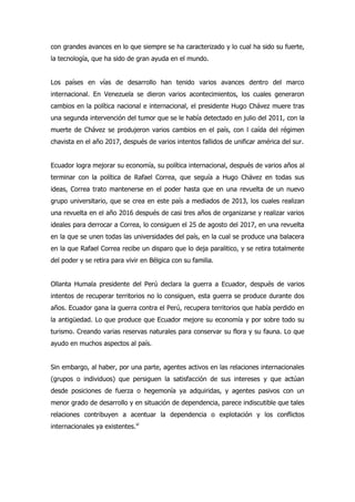 con grandes avances en lo que siempre se ha caracterizado y lo cual ha sido su fuerte,
la tecnología, que ha sido de gran ayuda en el mundo.
Los países en vías de desarrollo han tenido varios avances dentro del marco
internacional. En Venezuela se dieron varios acontecimientos, los cuales generaron
cambios en la política nacional e internacional, el presidente Hugo Chávez muere tras
una segunda intervención del tumor que se le había detectado en julio del 2011, con la
muerte de Chávez se produjeron varios cambios en el país, con l caída del régimen
chavista en el año 2017, después de varios intentos fallidos de unificar américa del sur.
Ecuador logra mejorar su economía, su política internacional, después de varios años al
terminar con la política de Rafael Correa, que seguía a Hugo Chávez en todas sus
ideas, Correa trato mantenerse en el poder hasta que en una revuelta de un nuevo
grupo universitario, que se crea en este país a mediados de 2013, los cuales realizan
una revuelta en el año 2016 después de casi tres años de organizarse y realizar varios
ideales para derrocar a Correa, lo consiguen el 25 de agosto del 2017, en una revuelta
en la que se unen todas las universidades del país, en la cual se produce una balacera
en la que Rafael Correa recibe un disparo que lo deja paralitico, y se retira totalmente
del poder y se retira para vivir en Bélgica con su familia.
Ollanta Humala presidente del Perú declara la guerra a Ecuador, después de varios
intentos de recuperar territorios no lo consiguen, esta guerra se produce durante dos
años. Ecuador gana la guerra contra el Perú, recupera territorios que había perdido en
la antigüedad. Lo que produce que Ecuador mejore su economía y por sobre todo su
turismo. Creando varias reservas naturales para conservar su flora y su fauna. Lo que
ayudo en muchos aspectos al país.
Sin embargo, al haber, por una parte, agentes activos en las relaciones internacionales
(grupos o individuos) que persiguen la satisfacción de sus intereses y que actúan
desde posiciones de fuerza o hegemonía ya adquiridas, y agentes pasivos con un
menor grado de desarrollo y en situación de dependencia, parece indiscutible que tales
relaciones contribuyen a acentuar la dependencia o explotación y los conflictos
internacionales ya existentes.vi
 