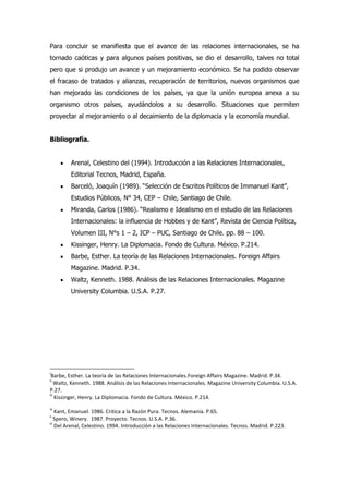 Para concluir se manifiesta que el avance de las relaciones internacionales, se ha
tornado caóticas y para algunos países positivas, se dio el desarrollo, talves no total
pero que si produjo un avance y un mejoramiento económico. Se ha podido observar
el fracaso de tratados y alianzas, recuperación de territorios, nuevos organismos que
han mejorado las condiciones de los países, ya que la unión europea anexa a su
organismo otros países, ayudándolos a su desarrollo. Situaciones que permiten
proyectar al mejoramiento o al decaimiento de la diplomacia y la economía mundial.
Bibliografía.
Arenal, Celestino del (1994). Introducción a las Relaciones Internacionales,
Editorial Tecnos, Madrid, España.
Barceló, Joaquín (1989). “Selección de Escritos Políticos de Immanuel Kant”,
Estudios Públicos, N° 34, CEP – Chile, Santiago de Chile.
Miranda, Carlos (1986). “Realismo e Idealismo en el estudio de las Relaciones
Internacionales: la influencia de Hobbes y de Kant”, Revista de Ciencia Política,
Volumen III, N°s 1 – 2, ICP – PUC, Santiago de Chile. pp. 88 – 100.
Kissinger, Henry. La Diplomacia. Fondo de Cultura. México. P.214.
Barbe, Esther. La teoría de las Relaciones Internacionales. Foreign Affairs
Magazine. Madrid. P.34.
Waltz, Kenneth. 1988. Análisis de las Relaciones Internacionales. Magazine
University Columbia. U.S.A. P.27.
i
Barbe, Esther. La teoría de las Relaciones Internacionales.Foreign Affairs Magazine. Madrid. P.34.
ii
Waltz, Kenneth. 1988. Análisis de las Relaciones Internacionales. Magazine University Columbia. U.S.A.
P.27.
iii
Kissinger, Henry. La Diplomacia. Fondo de Cultura. México. P.214.
iv
Kant, Emanuel. 1986. Critica a la Razón Pura. Tecnos. Alemania. P.65.
v
Spero, Winery. 1987. Proyecto. Tecnos. U.S.A. P.36.
vi
Del Arenal, Celestino. 1994. Introducción a las Relaciones Internacionales. Tecnos. Madrid. P.223.
 