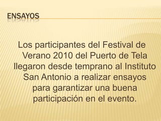 Ensayos Los participantes del Festival de Verano 2010 del Puerto de Tela llegaron desde temprano al Instituto San Antonio a realizar ensayos para garantizar una buena participación en el evento. 