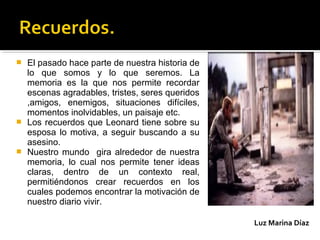  El pasado hace parte de nuestra historia de
lo que somos y lo que seremos. La
memoria es la que nos permite recordar
escenas agradables, tristes, seres queridos
,amigos, enemigos, situaciones difíciles,
momentos inolvidables, un paisaje etc.
 Los recuerdos que Leonard tiene sobre su
esposa lo motiva, a seguir buscando a su
asesino.
 Nuestro mundo gira alrededor de nuestra
memoria, lo cual nos permite tener ideas
claras, dentro de un contexto real,
permitiéndonos crear recuerdos en los
cuales podemos encontrar la motivación de
nuestro diario vivir.
Luz Marina Díaz
 