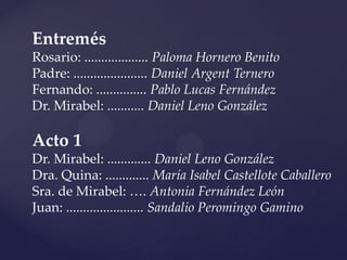 Entremés
Rosario: ................... Paloma Hornero Benito
Padre: ...................... Daniel Argent Ternero
Fernando: ............... Pablo Lucas Fernández
Dr. Mirabel: ........... Daniel Leno González

Acto 1
Dr. Mirabel: ............. Daniel Leno González
Dra. Quina: ............. María Isabel Castellote Caballero
Sra. de Mirabel: …. Antonia Fernández León
Juan: ....................... Sandalio Peromingo Gamino
 