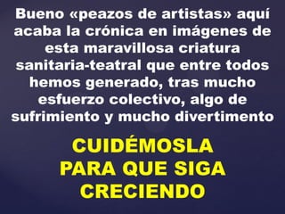 Bueno «peazos de artistas» aquí
acaba la crónica en imágenes de
     esta maravillosa criatura
 sanitaria-teatral que entre todos
   hemos generado, tras mucho
    esfuerzo colectivo, algo de
sufrimiento y mucho divertimento

       CUIDÉMOSLA
      PARA QUE SIGA
        CRECIENDO
 