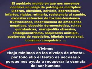 El agobiado mundo en que nos movemos
   conlleva un peaje de patologías múltiples:
    ulceras, obesidad, calvicie, depresiones,
infartos, rigidez rutinaria, resistencia al cambio,
    excesiva retención de toxinas-tensiones-
   frustraciones, incontinencia de emociones
   negativas, obsesión dermoestetica, ruinas
      quirofanicas, marujeofilia obsesiva,
     ombligocentrismo, asquerosis múltiple,
  quejorreas de repetición, blindaje emocional,
              consumo compulsivo …

                Vivimos
«bajo mínimos en los niveles de afecto»
  por todo ello el teatro es necesario
porque nos ayuda a recuperar la esencia
            del ser humano
 