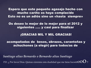 Espero que este pequeño agasajo hecho con
         mucho cariño os haya complacido
    Esto no es un adiós sino un «hasta siempre»

    Os deseo lo mejor de lo mejor para el 2012 y
         siguientes ….. y casi para finalizar

                ¡GRACIAS MIL Y MIL GRACIAS!

   acompañadas de besos, abrazos, carantoñas y
      achuchones (a elegir) para todos/as de


Santiago alias Bernardo o Bernardo alias Santiago
                                                                       oo
P.D. ¡¡ Por favor Dras. Quinas cúrenme esta dualidad que me tiene locooo    o   !!
 