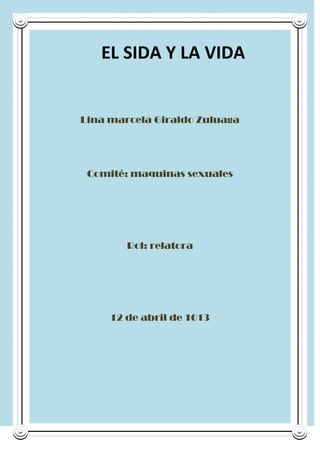 EL SIDA Y LA VIDA


Lina marcela Giraldo Zuluaga




 Comité: maquinas sexuales




        Rol: relatora




     12 de abril de 1013
 