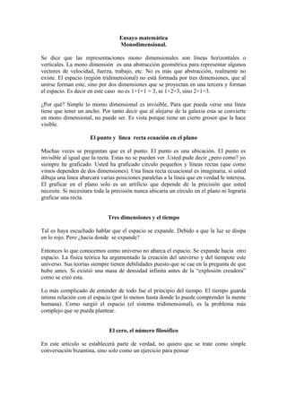 Ensayo matemática
Monodimensional.
Se dice que las representaciones mono dimensionales son líneas horizontales o
verticales. La mono dimensión es una abstracción geométrica para representar algunos
vectores de velocidad, fuerza, trabajo, etc. No es más que abstracción, realmente no
existe. El espacio (región tridimensional) no está formada por tres dimensiones, que al
unirse forman este, sino por dos dimensiones que se proyectan en una tercera y forman
el espacio. Es decir en este caso no es 1+1+1 = 3, ni 1+2=3, sino 2+1=3.
¿Por qué? Simple lo momo dimensional es invisible, Para que pueda verse una línea
tiene que tener un ancho. Por tanto decir que al alejarse de la galaxia esta se convierte
en mono dimensional, no puede ser. Es vista porque tiene un cierto grosor que la hace
visible.
El punto y línea recta ecuación en el plano
Muchas veces se preguntan que es el punto. El punto es una ubicación. El punto es
invisible al igual que la recta. Estas no se pueden ver .Usted pude decir ¿pero como? yo
siempre he graficado. Usted ha graficado círculo pequeños y líneas rectas (que como
vimos dependen de dos dimensiones). Una línea recta ecuacional es imaginaria, si usted
dibuja una línea abarcará varias posiciones paralelas a la línea que en verdad le interesa.
El graficar en el plano solo es un artificio que depende de la precisión que usted
necesite. Si necesitara toda la precisión nunca ubicaría un círculo en el plano ni lograría
graficar una recta.
Tres dimensiones y el tiempo
Tal es haya escuchado hablar que el espacio se expande. Debido a que la luz se disipa
en lo rojo. Pero ¿hacia donde se expande?
Entonces lo que conocemos como universo no abarca el espacio. Se expande hacia otro
espacio. La física teórica ha argumentado la creación del universo y del tiempote este
universo. Sus teorías siempre tienen debilidades puesto que se cae en la pregunta de que
hubo antes. Si existió una masa de densidad infinita antes de la “explosión creadora”
como se creó esta.
Lo más complicado de entender de todo fue el principio del tiempo. El tiempo guarda
íntima relación con el espacio (por lo menos hasta donde lo puede comprender la mente
humana). Como surgió el espacio (el sistema tridimensional), es la problema más
complejo que se pueda plantear.
El cero, el número filosófico
En este artículo se establecerá parte de verdad, no quiero que se trate como simple
conversación bizantina, sino solo como un ejercicio para pensar
 