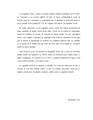 La Seguridad Social siendo un derecho humano mundial establecido por la ONU,
en Venezuela es un servicio público sin fines de lucros estableciéndose como un
derecho para los venezolanos y venezolanas que le garantiza la protección como lo
cita el artículo de la constitución y la ley orgánica del sistema de seguridad social.
He tenido interacción con la seguridad social a través del sistema prestacional de
salud, asistiendo al Seguro Social desde niño a través de un control de odontología,
donde me brindaba un servicio de atención de buena calidad. En otra oportunidad
asistí a otro instituto venezolano de seguridad social donde la experiencia no fue igual
que la primera la metodología de atención era totalmente diferente para ser atendido
en el horario de la mañana hay que estar dos hora antes en la taquilla de recepción
dónde vas hacer atendido.
Otra forma de gozar del derecho de Seguridad Social, fue a través de mi primer
empleo donde me registraron en (IVSS) donde me informaron para validar reposo o
alguna contingencia me acercara con la 14-01 a cualquier institución del seguro social
ya que estaba cotizando en el seguro social.
La seguridad social en su mayoría es conocida en el área de salud pero no solo se
encarga de esta área también abarca el área de vivienda, prevención social que es
régimen prestacional de empleo, pensiones, adulto mayor y seguridad laboral.
Monasterio José
 