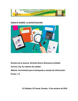 ENSAYO SOBRE LA INVESTIGACIÓN
Nombre de la alumna: Almeida Osorio Solmarena Arizbeth
Carrera: Ing. En sistema de calidad
Materia: herramienta para la búsqueda y manejo de información
Grupo: 1-2
El Poblado, El Fuerte, Sinaloa. 15 de octubre de 2018
 