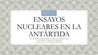 ENSAYOS
NUCLEARES EN LA
ANTÁRTIDAVICTORIA FERNANDA ANGULO PIMENTEL
NATALIA GARCÍA GARCÍA
Fecha: 05 de noviembre del 2015. 1
 