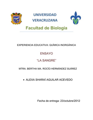 UNIVERSIDAD
          VERACRUZANA

     Facultad de Biología


EXPERIENCIA EDUCATIVA: QUÍMICA INORGÁNICA


                ENSAYO

             “LA SANGRE”

 MTRA. BERTHA MA. ROCÍO HERNÁNDEZ SUÁREZ



      ALEXA SHARAÍ AGUILAR ACEVEDO




              Fecha de entrega: 23/octubre/2012
 