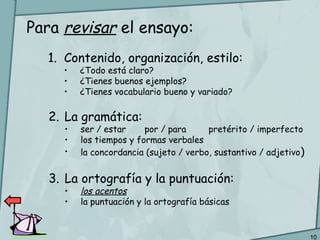10
Para revisar el ensayo:
1. Contenido, organización, estilo:
• ¿Todo está claro?
• ¿Tienes buenos ejemplos?
• ¿Tienes vocabulario bueno y variado?
2. La gramática:
• ser / estar por / para pretérito / imperfecto
• los tiempos y formas verbales
• la concordancia (sujeto / verbo, sustantivo / adjetivo)
3. La ortografía y la puntuación:
• los acentos
• la puntuación y la ortografía básicas
 