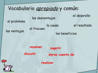 7
Vocabulario apropiado y común:
el problema
la causa el resultado
el desarollo
los beneficios
las ventajas
las desventajas
el fracaso
resolver
discutir darse cuenta de
sugerir
realizar
 