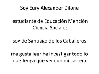 Soy Eury Alexander Dilone
estudiante de Educación Mención
Ciencia Sociales
soy de Santiago de los Caballeros
me gusta leer he investigar todo lo
que tenga que ver con mi carrera
 
